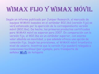 wimax fijo y wimax móvilSegún un informe publicado por Juniper Research, el mercado de equipos WiMAX basados en el estándar 802.16d (versión fija) se verá estancado por la aparición de la correspondiente versión móvil (802.16e). De hecho, los primeros productos certificados para WiMAX móvil se esperan para 2007. En comparación con la versión fija, el 802.16e es un estándar superior, con enorme valor añadido en movilidad, y que además ofrece una opción de conexión fija. Según las previsiones, el WiMAX móvil triunfará a nivel de usuario, mientras que la versión fija quedará relegada a conexiones backhaul (por ejemplo, para transporte de señales Wi-Fi de hotspots