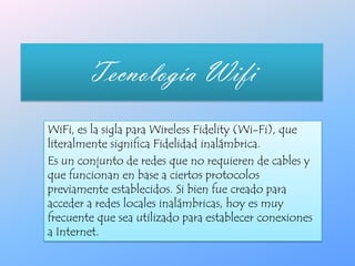 Tecnología Wifi  WiFi, es la sigla para Wireless Fidelity (Wi-Fi), que literalmente significa Fidelidad inalámbrica. Es un conjunto de redes que no requieren de cables y que funcionan en base a ciertos protocolos previamente establecidos. Si bien fue creado para acceder a redes locales inalámbricas, hoy es muy frecuente que sea utilizado para establecer conexiones a Internet. 