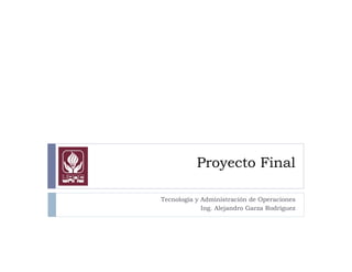 Proyecto Final
Tecnología y Administración de Operaciones
Ing. Alejandro Garza Rodríguez
 