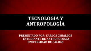 TECNOLOGÍA Y
ANTROPOLOGÍA
PRESENTADO POR: CARLOS CEBALLOS
ESTUDIANTE DE ANTROPOLOGIA
UNIVERSIDAD DE CALDAS
 