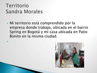 



Mi territorio está comprendido por la
empresa donde trabajo, ubicada en el barrio
Spring en Bogotá y mi casa ubicada en Patio
Bonito en la misma ciudad.

 