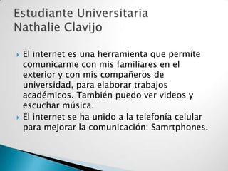 



El internet es una herramienta que permite
comunicarme con mis familiares en el
exterior y con mis compañeros de
universidad, para elaborar trabajos
académicos. También puedo ver videos y
escuchar música.
El internet se ha unido a la telefonía celular
para mejorar la comunicación: Samrtphones.

 