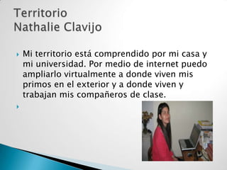 



Mi territorio está comprendido por mi casa y
mi universidad. Por medio de internet puedo
ampliarlo virtualmente a donde viven mis
primos en el exterior y a donde viven y
trabajan mis compañeros de clase.

 
