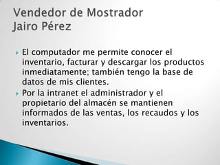 



El computador me permite conocer el
inventario, facturar y descargar los productos
inmediatamente; también tengo la base de
datos de mis clientes.
Por la intranet el administrador y el
propietario del almacén se mantienen
informados de las ventas, los recaudos y los
inventarios.

 