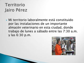 

Mi territorio laboralmente está constituido
por las instalaciones de un importante
almacén veterinario en esta ciudad, donde
trabajo de lunes a sábado entre las 7:30 a.m.
y las 6:30 p.m.

 