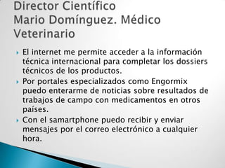 





El internet me permite acceder a la información
técnica internacional para completar los dossiers
técnicos de los productos.
Por portales especializados como Engormix
puedo enterarme de noticias sobre resultados de
trabajos de campo con medicamentos en otros
países.
Con el samartphone puedo recibir y enviar
mensajes por el correo electrónico a cualquier
hora.

 