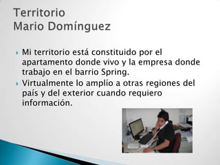 



Mi territorio está constituido por el
apartamento donde vivo y la empresa donde
trabajo en el barrio Spring.
Virtualmente lo amplío a otras regiones del
país y del exterior cuando requiero
información.

 