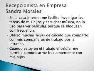 





En la casa internet me facilita investigar las
tareas de mis hijos y escuchar música, no lo
uso para ver películas porque se bloquean
con frecuencia.
Utilizo muchas hojas de cálculo que comparto
con mis compañeros de trabajo por la
intranet.
Cuando estoy en el trabajo el celular me
permite comunicarme frecuentemente con
mis hijos.

 