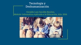 Tecnología y
Deshumanización
Osvaldo Luis Sarubbi Benítez,
Módulo: Informática Aplicada a la Educación, Año: 2016
 