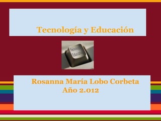 Tecnología y Educación




Rosanna María Lobo Corbeta
       Año 2.012
 