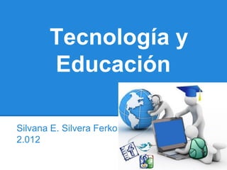 Tecnología y
       Educación

Silvana E. Silvera Ferko
2.012
 