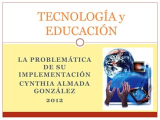 TECNOLOGÍA y
     EDUCACIÓN

LA PROBLEMÁTICA
      DE SU
IMPLEMENTACIÓN
CYNTHIA ALMADA
    GONZÁLEZ
       2012
 