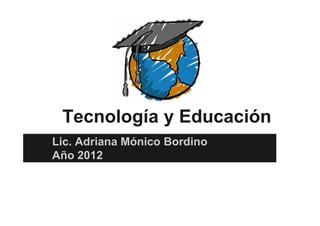 Tecnología y Educación
Lic. Adriana Mónico Bordino
Año 2012
 