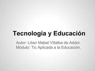 Tecnología y Educación
Autor: Lilian Mabel Villalba de Addor.
Módulo: Tic Aplicada a la Educación.
 