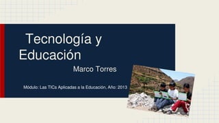 Tecnología y
Educación
Marco Torres
Módulo: Las TICs Aplicadas a la Educación, Año: 2013

 