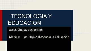 TECNOLOGIA Y
EDUCACION
autor: Gustavo baumann
Modulo: Las TICs Aplicadas a la Educación
Año: 2013

 