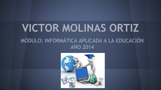 VICTOR MOLINAS ORTIZ 
MÓDULO: INFORMÁTICA APLICADA A LA EDUCACIÓN 
AÑO 2014 
 