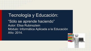 Tecnología y Educación: 
“Sólo se aprende haciendo” 
Autor: Elisa Rubinsztein 
Módulo: Informática Aplicada a la Educación 
Año: 2014. 
 