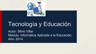 Tecnología y Educación 
Autor: Silvio Villar 
Módulo: Informática Aplicada a la Educación, 
Año: 2014. 
 