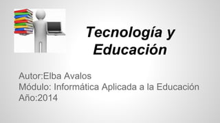 Tecnología y 
Educación 
Autor:Elba Avalos 
Módulo: Informática Aplicada a la Educación 
Año:2014 
 