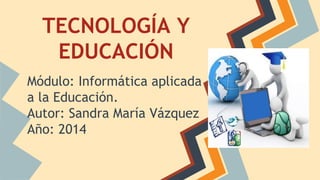 TECNOLOGÍA Y 
EDUCACIÓN 
Módulo: Informática aplicada 
a la Educación. 
Autor: Sandra María Vázquez 
Año: 2014 
 
