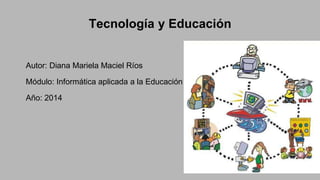 Tecnología y Educación
Autor: Diana Mariela Maciel Ríos
Módulo: Informática aplicada a la Educación
Año: 2014
 