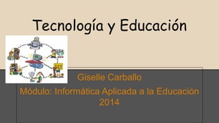Tecnología y Educación 
Giselle Carballo 
Módulo: Informática Aplicada a la Educación 
2014 
 