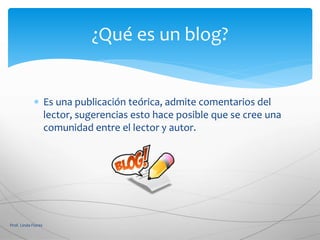  Es una publicación teórica, admite comentarios del
lector, sugerencias esto hace posible que se cree una
comunidad entre el lector y autor.
Prof. Linda Flores
¿Qué es un blog?
 