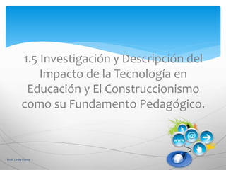 1.5 Investigación y Descripción del
Impacto de la Tecnología en
Educación y El Construccionismo
como su Fundamento Pedagógico.
Prof. Linda Flores
 