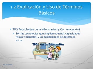  TIC (Tecnologías de la Información y Comunicación):
 Son las tecnologías que amplían nuestras capacidades
físicas y mentales, y las posibilidades de desarrollo
social.
1.2 Explicación y Uso de Términos
Básicos
Prof. Linda Flores
 