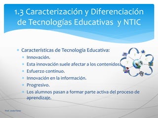  Características de Tecnología Educativa:
 Innovación.
 Esta innovación suele afectar a los contenidos.
 Esfuerzo continuo.
 Innovación en la información.
 Progresivo.
 Los alumnos pasan a formar parte activa del proceso de
aprendizaje.
Prof. Linda Flores
1.3 Caracterización y Diferenciación
de Tecnologías Educativas y NTIC
 