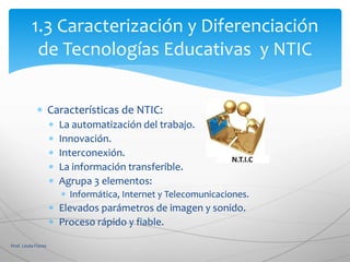  Características de NTIC:
 La automatización del trabajo.
 Innovación.
 Interconexión.
 La información transferible.
 Agrupa 3 elementos:
 Informática, Internet y Telecomunicaciones.
 Elevados parámetros de imagen y sonido.
 Proceso rápido y fiable.
Prof. Linda Flores
1.3 Caracterización y Diferenciación
de Tecnologías Educativas y NTIC
 