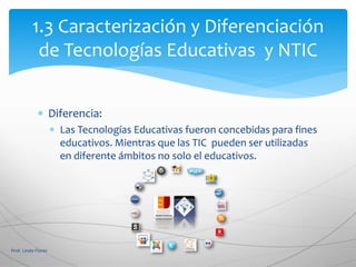  Diferencia:
 Las Tecnologías Educativas fueron concebidas para fines
educativos. Mientras que las TIC pueden ser utilizadas
en diferente ámbitos no solo el educativos.
Prof. Linda Flores
1.3 Caracterización y Diferenciación
de Tecnologías Educativas y NTIC
 
