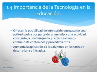  Ofrecen la posibilidad de interacción que pasa de una
actitud pasiva por parte del alumnado a una actividad
constante, a una búsqueda y replanteamiento
continuo de contenidos y procedimientos.
 Aumenta la aplicación de los alumnos en las tareas y
desarrollan su iniciativa.
Prof. Linda Flores
1.4 Importancia de la Tecnología en la
Educación.
 