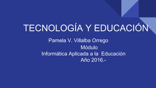 TECNOLOGÍA Y EDUCACIÓN
Pamela V. Villalba Orrego
Módulo
Informática Aplicada a la Educación
Año 2016.-
 