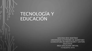TECNOLOGÍA Y
EDUCACIÓN
AZUCENA RÍOS MARTÍNEZ
UNIVERSIDAD AUTÓNOMA DE QUERÉTARO
LICENCIATURA EN INNOVACIÓN Y GESTIÓN
EDUCATIVA
ÁREA EDUCACIÓN VIRTUAL
10 AGOSTO 2016
 