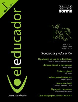 Año 2, nº 7
agosto 2006
Precio: S/.18
Tecnología y educación
El problema no está en la tecnología
Entrevista a Benjamín Marticorena
Literatura infantil y videojuegos
Isabel Mesa
El diluvio global
Luis Bretel
La dimensión desconocida
Sandro Venturo
Narración visual
Entrevista a Alberto Cairo
El proyecto Huascarán
Ministerio de educación
Usos pedagógicos del chat en BrasilLa revista de educación
er
aniversario
ElEducador07OK 8/21/06 10:21 AM Page 1
 