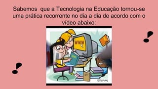 Sabemos que a Tecnologia na Educação tornou-se
uma prática recorrente no dia a dia de acordo com o
vídeo abaixo:
 