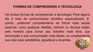 FORMAS DE COMPREENDER A TECNOLOGIA
Há muitas formas de compreender a tecnologia. Para alguns
ela é fruto do conhecimento científico especializado. É,
porém, preferível compreendê-la da forma mais ampla
possível, como qualquer artefato, método ou técnica criado
pelo homem para tornar seu trabalho mais leve, sua
locomoção e sua comunicação mais fáceis, ou simplesmente
sua vida mais satisfatória, agradável e divertida.
 