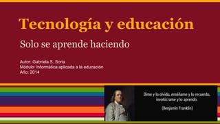 Tecnología y educación 
Solo se aprende haciendo 
Autor: Gabriela S. Soria 
Módulo: Informática aplicada a la educación 
Año: 2014 
 