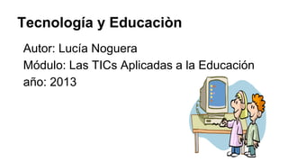 Tecnología y Educaciòn
Autor: Lucía Noguera
Módulo: Las TICs Aplicadas a la Educación
año: 2013

 