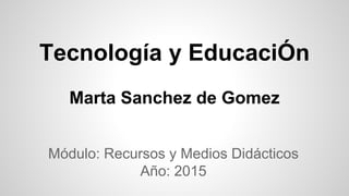 Tecnología y EducaciÓn
Marta Sanchez de Gomez
Módulo: Recursos y Medios Didácticos
Año: 2015
 