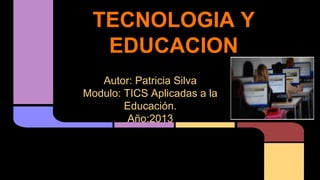 TECNOLOGIA Y
EDUCACION
Autor: Patricia Silva
Modulo: TICS Aplicadas a la
Educación.
Año:2013

 