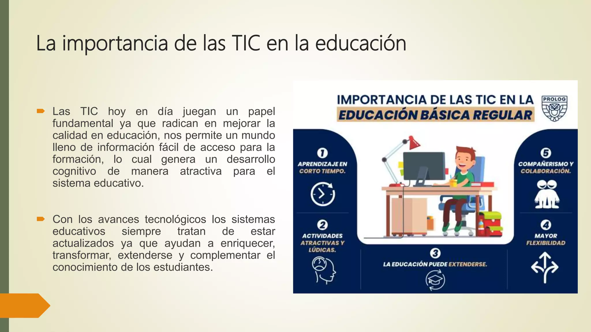 La importancia de las TIC en la educación
 Las TIC hoy en día juegan un papel
fundamental ya que radican en mejorar la
calidad en educación, nos permite un mundo
lleno de información fácil de acceso para la
formación, lo cual genera un desarrollo
cognitivo de manera atractiva para el
sistema educativo.
 Con los avances tecnológicos los sistemas
educativos siempre tratan de estar
actualizados ya que ayudan a enriquecer,
transformar, extenderse y complementar el
conocimiento de los estudiantes.
 
