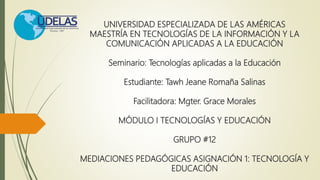 UNIVERSIDAD ESPECIALIZADA DE LAS AMÉRICAS
MAESTRÍA EN TECNOLOGÍAS DE LA INFORMACIÓN Y LA
COMUNICACIÓN APLICADAS A LA EDUCACIÓN
Seminario: Tecnologías aplicadas a la Educación
Estudiante: Tawh Jeane Romaña Salinas
Facilitadora: Mgter. Grace Morales
MÓDULO I TECNOLOGÍAS Y EDUCACIÓN
GRUPO #12
MEDIACIONES PEDAGÓGICAS ASIGNACIÓN 1: TECNOLOGÍA Y
EDUCACIÓN
 