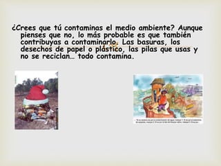 ¿Crees que tú contaminas el medio ambiente? Aunque 
pienses que no, lo más probable es que también 
contribuyas a contaminarlo.  
Las basuras, los 
desechos de papel o plástico, las pilas que usas y 
no se reciclan… todo contamina. 
 