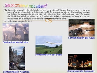 ¿Te has fijado en el color del cielo en una gran ciudad? Normalmente es gris, incluso 
aunque no esté nublado. ¿Sabes por qué? Este color se debe al humo que emiten 
los tubos de escape de los coches, las fábricas, las calefacciones, etc. En enero 
de 1989 los niños y niñas de la ciudad de México tuvieron un mes extra de 
vacaciones en el colegio ¡debido a la contaminación del aire! 
 
La contaminación puede ser: 
Contaminación del aire 
Contaminación del Agua 
Contaminación Luminosa 
Contaminación del Suelo 
Contaminación Acústica 
 
