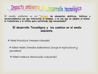 El medio ambiente es un "sistema de elementos abióticos, bióticos y 
socioeconómicos con que interactúa el  
hombre, a la vez que se adapta al mismo, 
lo transforma y lo utiliza para satisfacer sus necesidades" 
El desarrollo Tecnológico y los cambios en el medio 
ambiente. 
 Edad Primitiva (Hombre Nómada) 
 Edad Media (Hombre Sedentario) Surge la Agricultura y 
Ganadería 
 Edad Moderna (Revolución Industrial) 
 