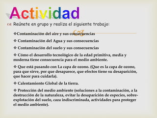  Reúnete en grupo y realiza el siguiente trabajo: 
 
Contaminación del aire y sus consecuencias 
 Contaminación del Agua y sus consecuencias 
 Contaminación del suelo y sus consecuencias 
 Cómo el desarrollo tecnológico de la edad primitiva, media y 
moderna tiene consecuencia para el medio ambiente. 
 Que está pasando con La capa de ozono. (Que es la capa de ozono, 
para que sirve, por que desaparece, que efectos tiene su desaparición, 
que hacer para cuidarla). 
 Calentamiento Global de la tierra. 
 Protección del medio ambiente (soluciones a la contaminación, a la 
destrucción de la naturaleza, evitar la desaparición de especies, sobre-explotación 
del suelo, caza indiscriminada, actividades para proteger 
el medio ambiente). 
