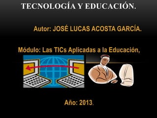Autor: JOSÉ LUCAS ACOSTA GARCÍA.
Módulo: Las TICs Aplicadas a la Educación,
Año: 2013.
TECNOLOGÍA Y EDUCACIÓN.
 